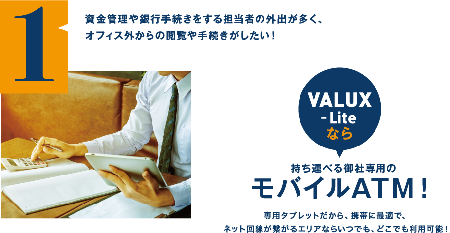 資金管理や銀行手続きをする担当者の外出が多く、オフィス外からの閲覧や手続きがしたい！（VALUX-Liteなら）持ち運べる御社専用のモバイルATM！専用タブレットだから、携帯に最適で、ネット回線が繋がるエリアならいつでも、どこでも利用可能！